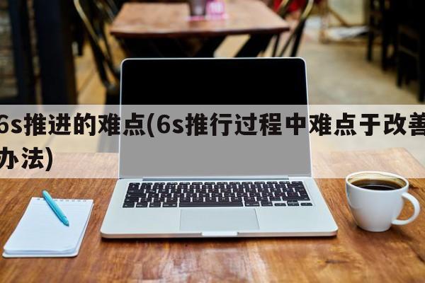 6s推进的难点(6s推行过程中难点于改善办法)